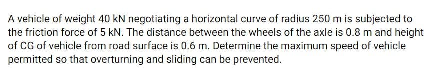 A vehicle of weight 40 kN negotiating a horizontal curve of radius 250 m is subjected to
the friction force of 5 kN. The distance between the wheels of the axle is 0.8 m and height
of CG of vehicle from road surface is 0.6 m. Determine the maximum speed of vehicle
permitted so that overturning and sliding can be prevented.
