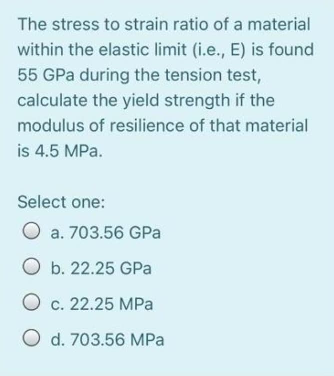 The stress to strain ratio of a material
within the elastic limit (i.e., E) is found
55 GPa during the tension test,
calculate the yield strength if the
modulus of resilience of that material
is 4.5 MPa.
Select one:
O a. 703.56 GPa
O b. 22.25 GPa
O c. 22.25 MPa
O d. 703.56 MPa
