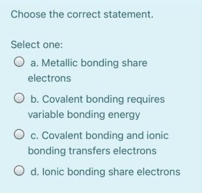 Choose the correct statement.
Select one:
a. Metallic bonding share
electrons
O b. Covalent bonding requires
variable bonding energy
O c. Covalent bonding and ionic
bonding transfers electrons
O d. lonic bonding share electrons
