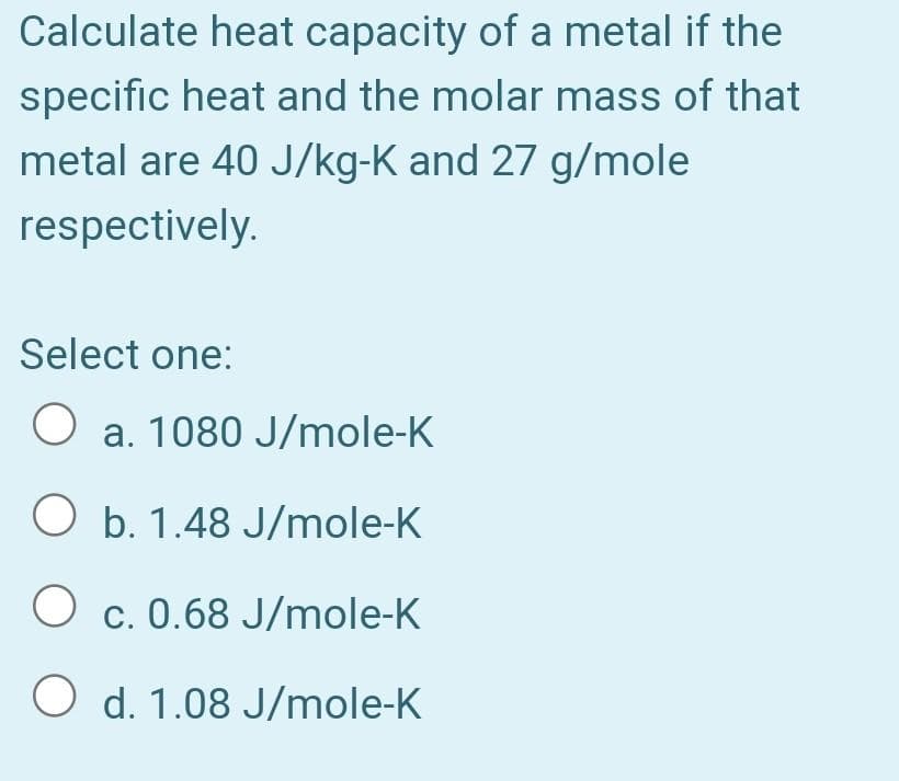 Calculate heat capacity of a metal if the
specific heat and the molar mass of that
metal are 40 J/kg-K and 27 g/mole
respectively.
Select one:
O a. 1080 J/mole-K
O b. 1.48 J/mole-K
O c. 0.68 J/mole-K
O d. 1.08 J/mole-K
