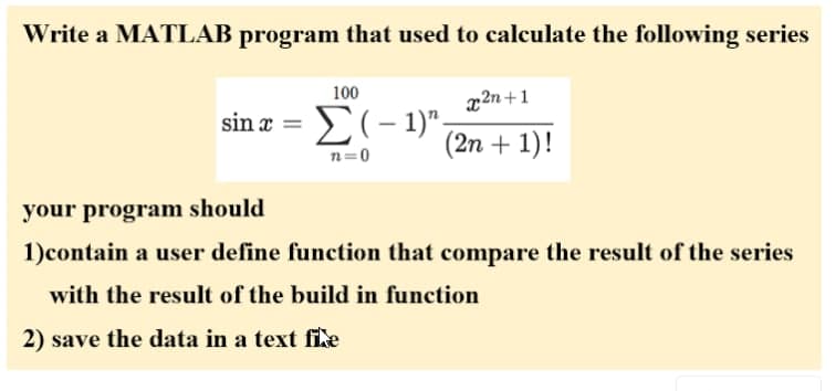 Write a MATLAB program that used to calculate the following series
100
x2n+1
sin a
(2n + 1)!
n=0
your program should
1)contain a user define function that compare the result of the series
with the result of the build in function
2) save the data in a text fiLe
