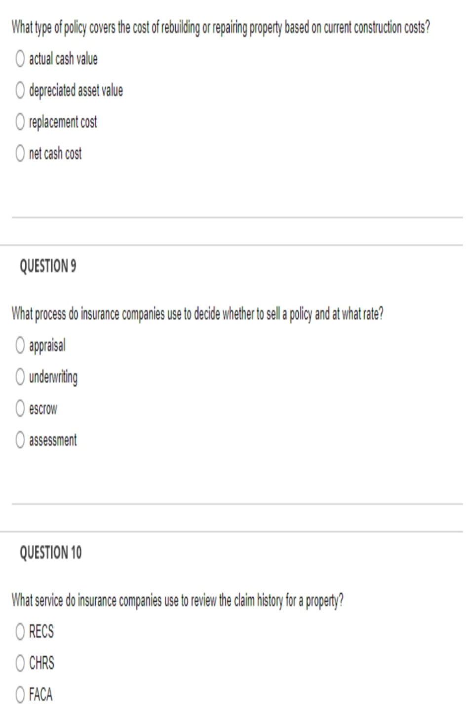 What type of policy covers the cost of rebuilding or repairing property based on current construction costs?
O actual cash value
O depreciated asset value
O replacement cost
O net cash cost
QUESTION 9
What process do insurance companies use to decide whether to sell a plicy and at what rate?
O appraisal
O undervriting
O escrow
assessment
QUESTION 10
What service do insurance companies use to review the claim history for a property?
O RECS
O CHRS
O FACA
