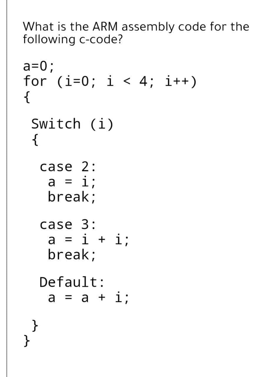 What is the ARM assembly code for the
following c-code?
a=0;
for (i=0; i < 4; i++)
{
Switch (i)
{
case 2:
a = i;
break;
case 3:
a = i + i;
break;
Default:
a = a + i;
}
}
