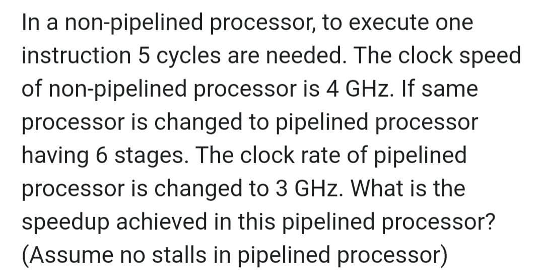 In a non-pipelined processor, to execute one
instruction 5 cycles are needed. The clock speed
of non-pipelined processor is 4 GHz. If same
processor is changed to pipelined processor
having 6 stages. The clock rate of pipelined
processor is changed to 3 GHz. What is the
speedup achieved in this pipelined processor?
(Assume no stalls in pipelined processor)
