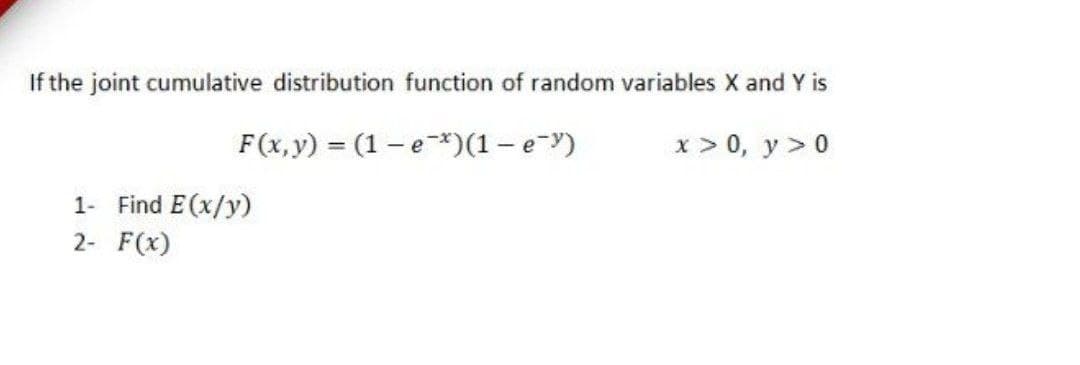 If the joint cumulative distribution function of random variables X and Y is
F(x,y) = (1 – e*)(1 - e-y)
x > 0, y > 0
1- Find E(x/y)
2- F(x)
