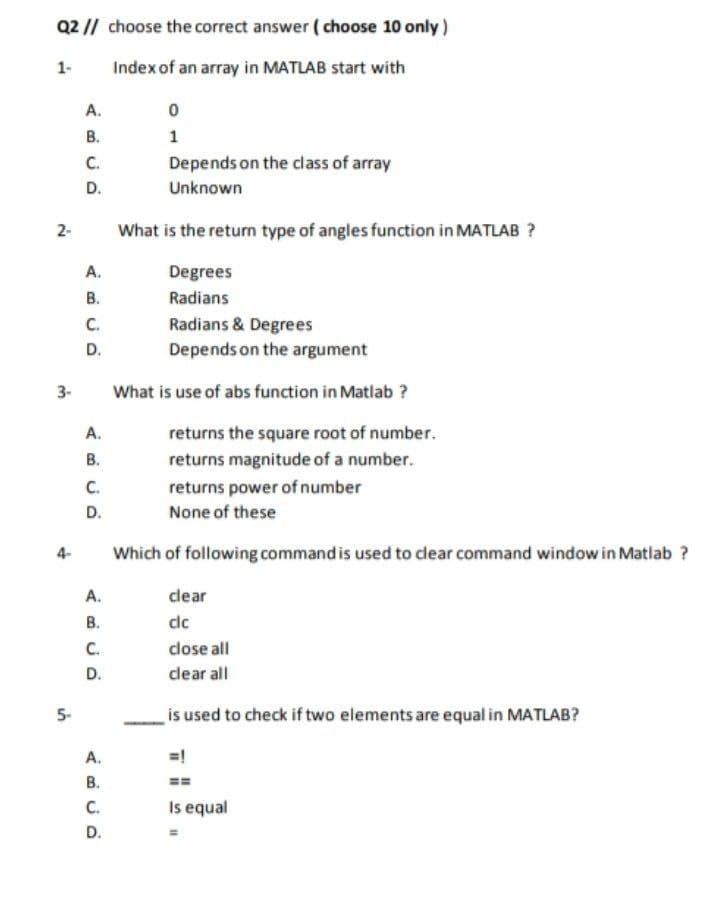 Q2 // choose the correct answer ( choose 10 only)
1-
Index of an array in MATLAB start with
A.
В.
C.
Depends on the class of array
D.
Unknown
2-
What is the return type of angles function in MATLAB ?
A.
Degrees
В.
Radians
C.
D.
Radians & Degrees
Depends on the argument
3-
What is use of abs function in Matlab ?
А.
returns the square root of number.
В.
C.
returns magnitude of a number.
returns power of number
D.
None of these
4-
Which of following command is used to clear command window in Matlab ?
A.
clear
В.
dc
C.
dose all
D.
dlear all
5-
is used to check if two elements are equal in MATLAB?
А.
В.
C.
=!
==
Is equal
D.
