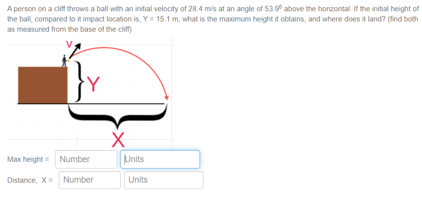 A person on a cliff throws a ball with an initial velocity of 28.4 m/s at an angle of 53.9° above the horizontal. If the initial height of
the ball, compared to it impact location is, Y = 15.1 m, what is the maximum height it obtains, and where does it land? (find both
as measured from the base of the cliff)
Max height = Number
|Units
Distance, X = Number
Units
