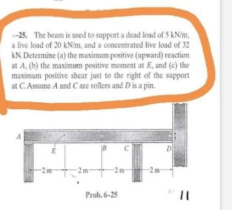 -25. The beam is used to support a dead load of 5 kN/m,
a live load of 20 kN/m, and a concentrated live load of 32
kN. Determine (a) the maximum positive (upward) reaction
at A, (b) the maximum positive moment at E, and (c) the
maximum positive shear just to the right of the support
at C.Assume A and C are rollers and D is a pin.
B
C
D
-2m
-2 m
-2 m-
Prob. 6-25
