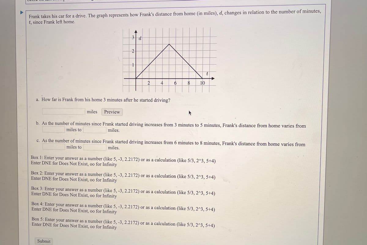 Frank takes his car for a drive. The graph represents how Frank's distance from home (in miles), d, changes in relation to the number of minutes,
t, since Frank left home.
3 d
2
10
a. How far is Frank from his home 3 minutes after he started driving?
miles
Preview
b. As the number of minutes since Frank started driving increases from 3 minutes to 5 minutes, Frank's distance from home varies from
miles to
miles.
c. As the number of minutes since Frank started driving increases from 6 minutes to 8 minutes, Frank's distance from home varies from
miles to
miles.
Box 1: Enter your answer as a number (like 5, -3, 2.2172) or as a calculation (like 5/3, 2^3, 5+4)
Enter DNE for Does Not Exist, 0o for Infinity
Box 2: Enter your answer as a number (like 5, -3, 2.2172) or as a calculation (like 5/3, 2^3, 5+4)
Enter DNE for Does Not Exist, 0o for Infinity
Box 3: Enter your answer as a number (like 5, -3, 2.2172) or as a calculation (like 5/3, 2^3, 5+4)
Enter DNE for Does Not Exist, oo for Infinity
Box 4: Enter your answer as a number (like 5, -3, 2.2172) or as a calculation (1like 5/3, 2^3, 5+4)
Enter DNE for Does Not Exist, 0o for Infinity
Box 5: Enter your answer as a number (like 5, -3, 2.2172) or as a calculation (like 5/3, 2^3, 5+4)
Enter DNE for Does Not Exist, 0o for Infinity
Submit
to
4.

