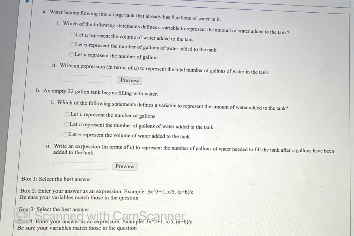 a. Water begins flowing into a large tank that already has 8 gallons of water in it.
i. Which of the following statements defines a variable to represent the amount of water added to the tank?
OLet u represent the volume of water added to the tank
OLet u represent the number of gallons of water added to the tank
Let u represent the number of gallons
ii. Write an expression (in terms of u) to represent the total number of gallons of water in the tank.
Preview
b. An empty 32 gallon tank begins filling with water.
i. Which of the following statements defines a variable to represent the amount of water added to the tank?
OLet v represent the number of gallons
OLE v represent the number of gallons of water added to the tank
Let v represent the volume of water added to the tank
ii. Write an expression (in terms of v) to represent the number of gallons of water needed to fill the tank after v gallons have been
added to the tank.
Preview
Box 1: Select the best answer
Box 2: Enter your answer as an expression. Example: 3x^2+1, x/5, (a+b)/c
Be sure your variables match those in the question
Box 3: Select the best answer
es seannediwith. CamScanner,
4: Enter your answer as an expression. Example: 3x^2+1, x/5, (a+b)/c
Be sure your variables match those in the question
