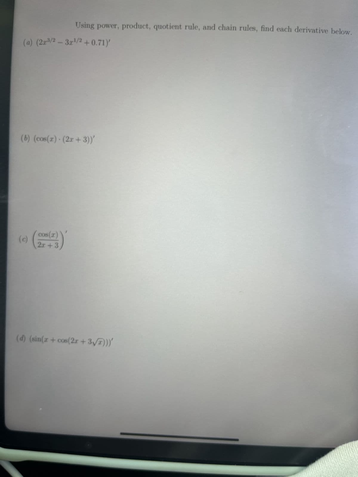 Using power, product, quotient rule, and chain rules, find each derivative below.
(a) (2x³/2 - 3x¹/2 +0.71)'
(b) (cos(x) (2x + 3))'
4
cos(x)
2x+3
(d) (sin(x+cos(2x + 3√x)))'
(c)