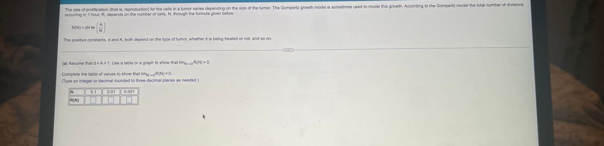## Tumor Growth and Cell Proliferation

The rate of proliferation (that is, reproduction) for the cells in a tumor varies depending on the size of the tumor. The Gompertz growth model is sometimes used to model this growth. According to the Gompertz model, the total number of divisions occurring in 1 hour, \( R \), depends on the number of cells, \( N \), through the formula given below:

\[ R(N) = dN \ln\left(\frac{A}{N}\right) \]

The positive constants, \( d \) and \( A \), both depend on the type of tumor, whether it is being treated or not, and so on.

---

### Problem: 

(a) Assume that \( d = A = 1 \). Use a table or graph to show that \( \lim_{{N} \to 0} R(N) = 0 \).

Complete the table of values to show that \( \lim_{{N} \to 0} R(N) = 0 \).
(Type an integer or decimal rounded to three decimal places as needed.)

#### Table of values:

\[
\begin{array}{|c|c|}
\hline
N & R(N) \\
\hline
0.1 & \\
\hline
0.01 & \\
\hline
0.001 & \\
\hline
\end{array}
\]

### Explanation:

Here we are provided with a function:

\[ R(N) = N \ln\left(\frac{1}{N}\right) \]

Our task is to fill in the values for \( R(N) \) when \( N \) takes values 0.1, 0.01, and 0.001, and observe the result as \( N \) approaches 0.

For N = 0.1:
\[ R(0.1) = 0.1 \ln\left(\frac{1}{0.1}\right) = 0.1 \ln(10) \]

For N = 0.01:
\[ R(0.01) = 0.01 \ln\left(\frac{1}{0.01}\right) = 0.01 \ln(100) \]

For N = 0.001:
\[ R(0.001) = 0.001 \ln