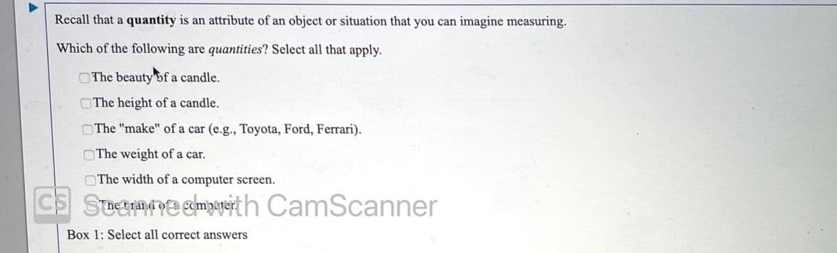 Recall that a quantity is an attribute of an object or situation that you can imagine measuring.
Which of the following are quantities? Select all that apply.
The beauty of a candle.
OThe height of a candle.
OThe "make" of a car (e.g., Toyota, Ford, Ferrari).
OThe weight of a car.
The width of a computer screen.
CS Sueme shmpageit h CamScanner
Box 1: Select all correct answers
