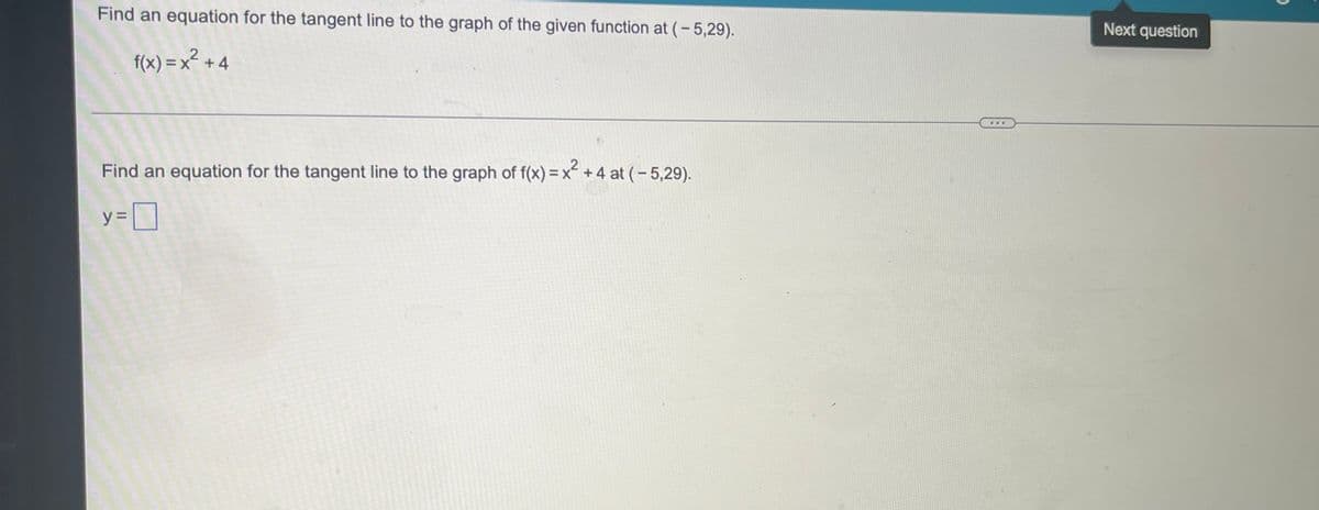 Find an equation for the tangent line to the graph of the given function at (-5,29).
f(x) = x² + 4
Find an equation for the tangent line to the graph of f(x) = x² +4 at (-5,29).
y=0
Next question