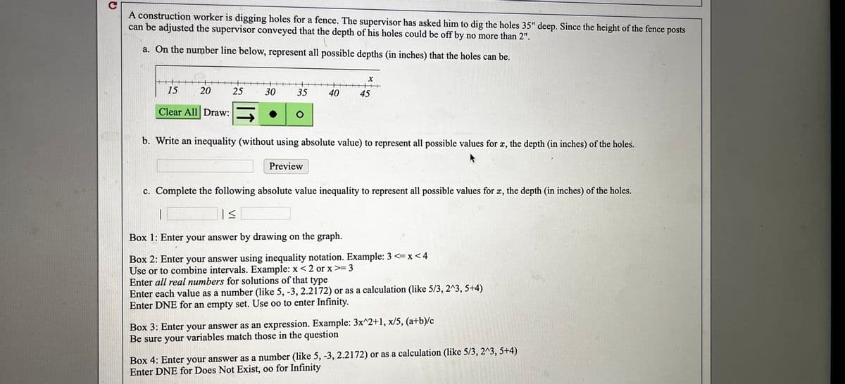 **Educational Exercise: Representing Depths and Inequalities**

**Scenario:**
A construction worker is tasked with digging holes for a fence. The supervisor has specified that the holes should be dug 35 inches deep. However, due to adjustable fence post heights, the holes' depth can vary by up to 2 inches.

**Tasks:**

a. **Graph Representation:**
   - On the number line, depict all possible depths (in inches) the holes can be. Since the depth is 35 inches plus or minus 2 inches, the holes can range from 33 inches to 37 inches.

b. **Inequality Without Absolute Value:**
   - Write an inequality to represent all potential values for \( x \), where \( x \) is the depth (in inches) of the holes.
   - Example of entering inequality notation: \( 33 \leq x \leq 37 \)

c. **Absolute Value Inequality:**
   - Use absolute value to write an inequality that encapsulates all possible values for \( x \).
   - Complete the expression for \( |x - 35| \leq 2 \).

**Input Instructions:**

- **Box 1:** Draw the possible range on the graph, which spans from 33 to 37 inches.

- **Box 2:** Enter the inequality notation. Use a combined interval like \( 33 \leq x \leq 37 \).

- **Box 3:** Express an answer as a formula, for example, \( 3x^2+1 \).

- **Box 4:** Enter a value as a number or computation, e.g., \( 5/3, 2.2172 \).

**Notes:**
- Use \( DNE \) for results that do not exist.
- Use \( \infty \) for infinity.

This exercise aids in understanding how to represent constraints and variations in a practical context using mathematical inequalities and visual tools.