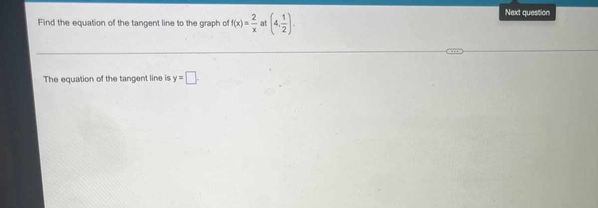 **Problem Statement:**

**Find the equation of the tangent line to the graph of \( f(x) = \frac{2}{x} \) at \(\left( 4, \frac{1}{2} \right) \).**

---

**Solution:**

The slope of the tangent line to the graph of \( f(x) \) at a point is given by the derivative of \( f(x) \) evaluated at that point.

First, let's find the derivative of \( f(x) = \frac{2}{x} \).

Rewrite \( f(x) \) as \( f(x) = 2x^{-1} \).

Using the power rule, \( f'(x) = -2x^{-2} = -\frac{2}{x^2} \).

Next, we evaluate \( f'(x) \) at \( x = 4 \):

\[ f'(4) = -\frac{2}{4^2} = -\frac{2}{16} = -\frac{1}{8} \]

So, the slope of the tangent line at \( \left( 4, \frac{1}{2} \right) \) is \( -\frac{1}{8} \).

Now, using the point-slope form of a linear equation \( y - y_1 = m(x - x_1) \), where \( m \) is the slope and \( (x_1, y_1) \) is the point of tangency:

\[ y - \frac{1}{2} = -\frac{1}{8}(x - 4) \]

Simplify this equation to get the tangent line's equation:

\[ y - \frac{1}{2} = -\frac{1}{8} x + \frac{1}{2} \]

Adding \( \frac{1}{2} \) to both sides results in:

\[ y = -\frac{1}{8} x + 1 \]

Therefore, the equation of the tangent line is:

\[ \boxed{y = -\frac{1}{8} x + 1} \]