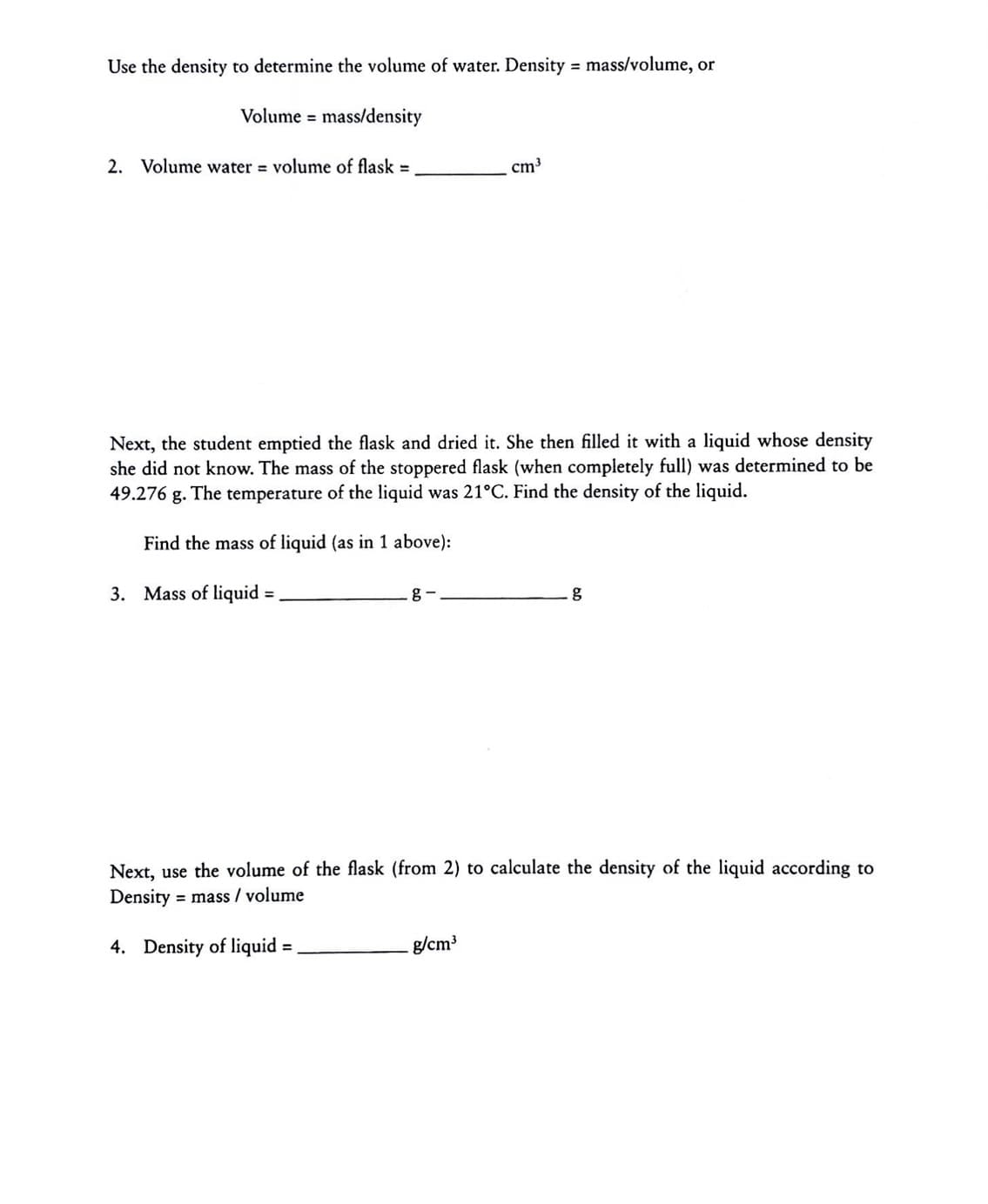 Use the density to determine the volume of water. Density = mass/volume, or
Volume = mass/density
2. Volume water = volume of flask =
cm3
Next, the student emptied the flask and dried it. She then filled it with a liquid whose density
she did not know. The mass of the stoppered flask (when completely full) was determined to be
49.276 g. The temperature of the liquid was 21°C. Find the density of the liquid.
Find the mass of liquid (as in 1 above):
3. Mass of liquid =
g -
%3D
Next, use the volume of the flask (from 2) to calculate the density of the liquid according to
Density = mass / volume
4. Density of liquid =
g/cm3
