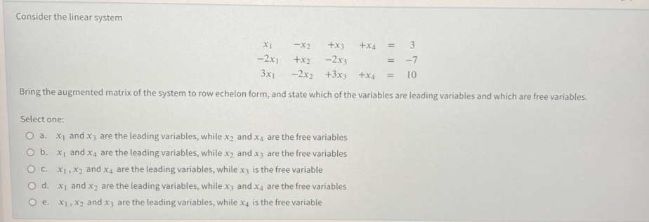 Consider the linear system
-X2
+x3
+x4
-2x1
+x2
-2x3
-7
3x1
-2x2 +3x3 +x4
10
%3D
Bring the augmented matrix of the system to row echelon form, and state which of the variables are leading variables and which are free variables.
Select one:
O a. X1 and x3 are the leading variables, while x2 and x4 are the free variables
O b. X1 and x4 are the leading variables, while x2 and x3 are the free variables
O c. X1, X2 and x4 are the leading variables, while x3 is the free variable
O d. x1 and x2 are the leading variables, while x3 and x4 are the free variables
O e. X1, X2 and x3 are the leading variables, while x4 is the free variable
