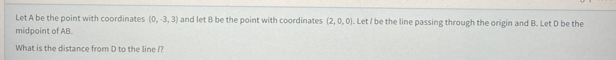 Let A be the point with coordinates (0, -3, 3) and let B be the point with coordinates (2, 0, 0). Let / be the line passing through the origin and B. Let D be the
midpoint of AB.
What is the distance from D to the line l?
