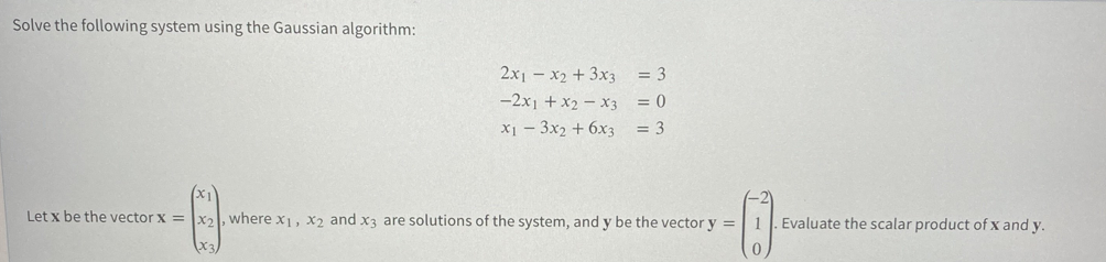 Solve the following system using the Gaussian algorithm:
2x1 - x2 + 3x3 = 3
-2x1 + x2 – x3 = 0
x1 - 3x2 + 6x3
= 3
Let x be the vector x = x2l, where x1, x2 and x3 are solutions of the system, and y be the vector y =
1. Evaluate the scalar product of x and y.
0.
