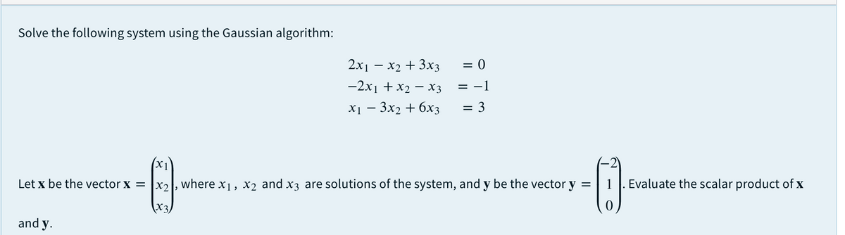 Solve the following system using the Gaussian algorithm:
2x1 – x2 + 3x3
= 0
-2x1 + x2 – X3
= -1
X1 — Зx2 + 6хз
= 3
X1
Let x be the vector x = |x2, where x1, x2 and x3 are solutions of the system, and y be the vector y
1|. Evaluate the scalar product of x
X3,
and y.
