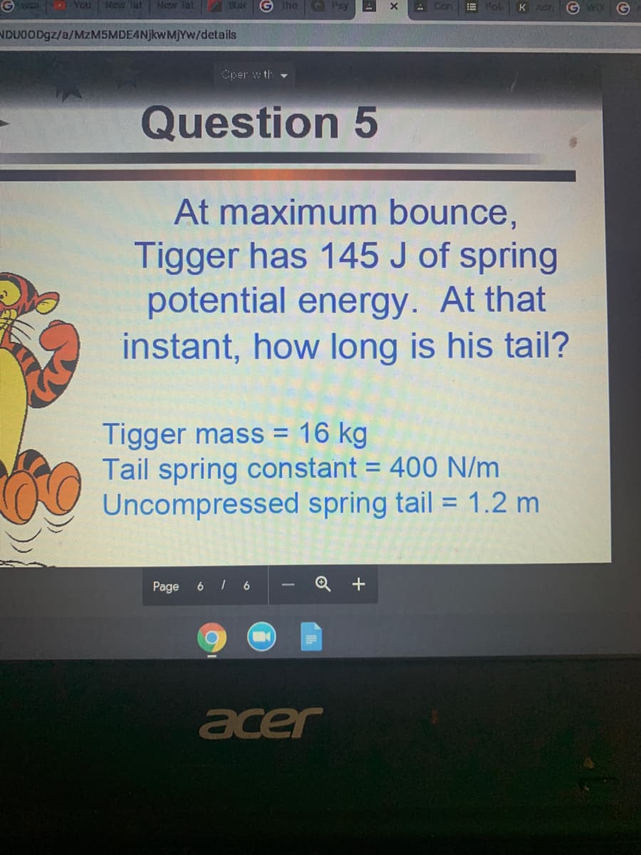 You
New Tat New Tat BacG The Pay
- Con
E Fol
KAdr
NDUOOD9Z/a/MzM5MDE4NjkwM)Yw/details
Cper w th -
Question 5
At maximum bounce,
Tigger has 145 J of spring
potential energy. At that
instant, how long is his tail?
Tigger mass = 16 kg
Tail spring constant = 400 N/m
Uncompressed spring tail = 1.2 m
Page
6
6
acer
