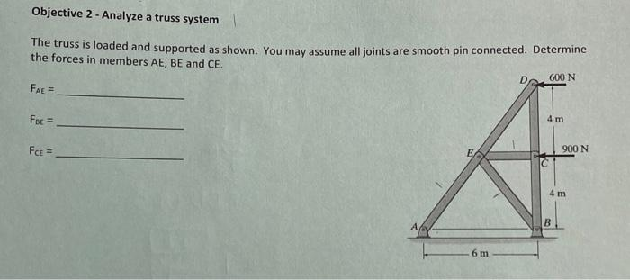 Objective 2-Analyze a truss system |
The truss is loaded and supported as shown. You may assume all joints are smooth pin connected. Determine
the forces in members AE, BE and CE.
600 N
FAE =
FBE =
FCE =
A
6 m
D
4 m
900 N
4 m
B