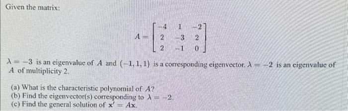 Given the matrix:
A
4
2
-1 0
A-3 is an eigenvalue of A and (-1, 1, 1) is a corresponding eigenvector. A = -2 is an eigenvalue of
A of multiplicity 2.
(a) What is the characteristic polynomial of A?
(b) Find the eigenvector(s) corresponding to λ = -2.
(c) Find the general solution of x' = Ax.