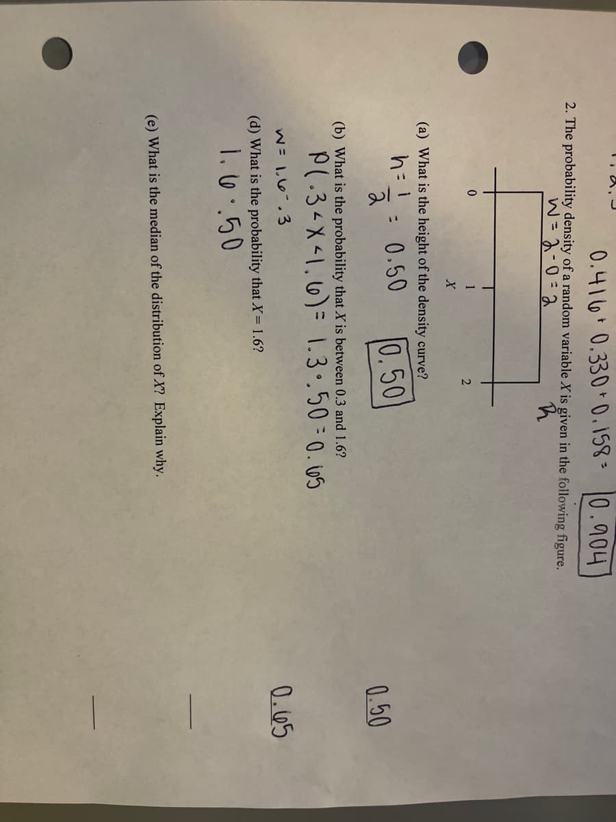 0.416 0.330 +0.158= 0.904
2. The probability density of a random variable X is given in the following figure.
w = 2-0 =2
R
0
2
1
X
(a) What is the height of the density curve?
h = 1
0.50
0.50
:
2
(b) What is the probability that X is between 0.3 and 1.6?
P(.3< X < 1. 6) = 1.3..50=0.65
W = 1.6.3
(d) What is the probability that X= 1.6?
1.6..50
(e) What is the median of the distribution of X? Explain why.
0.50
0.65