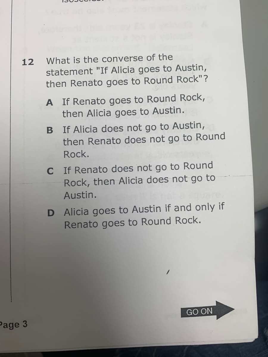 12
Page 3
What is the converse of the
statement "If Alicia goes to Austin,
then Renato goes to Round Rock"?
A If Renato goes to Round Rock,
then Alicia goes to Austin.
B If Alicia does not go to Austin,
then Renato does not go to Round
Rock.
C If Renato does not go to Round
Rock, then Alicia does not go to
Austin.
D Alicia goes to Austin if and only if
Renato goes to Round Rock.
GO ON