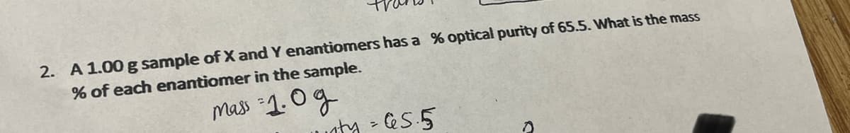 2. A 1.00 g sample of X and Y enantiomers has a % optical purity of 65.5. What is the mass
% of each enantiomer in the sample.
mass :1.0g
