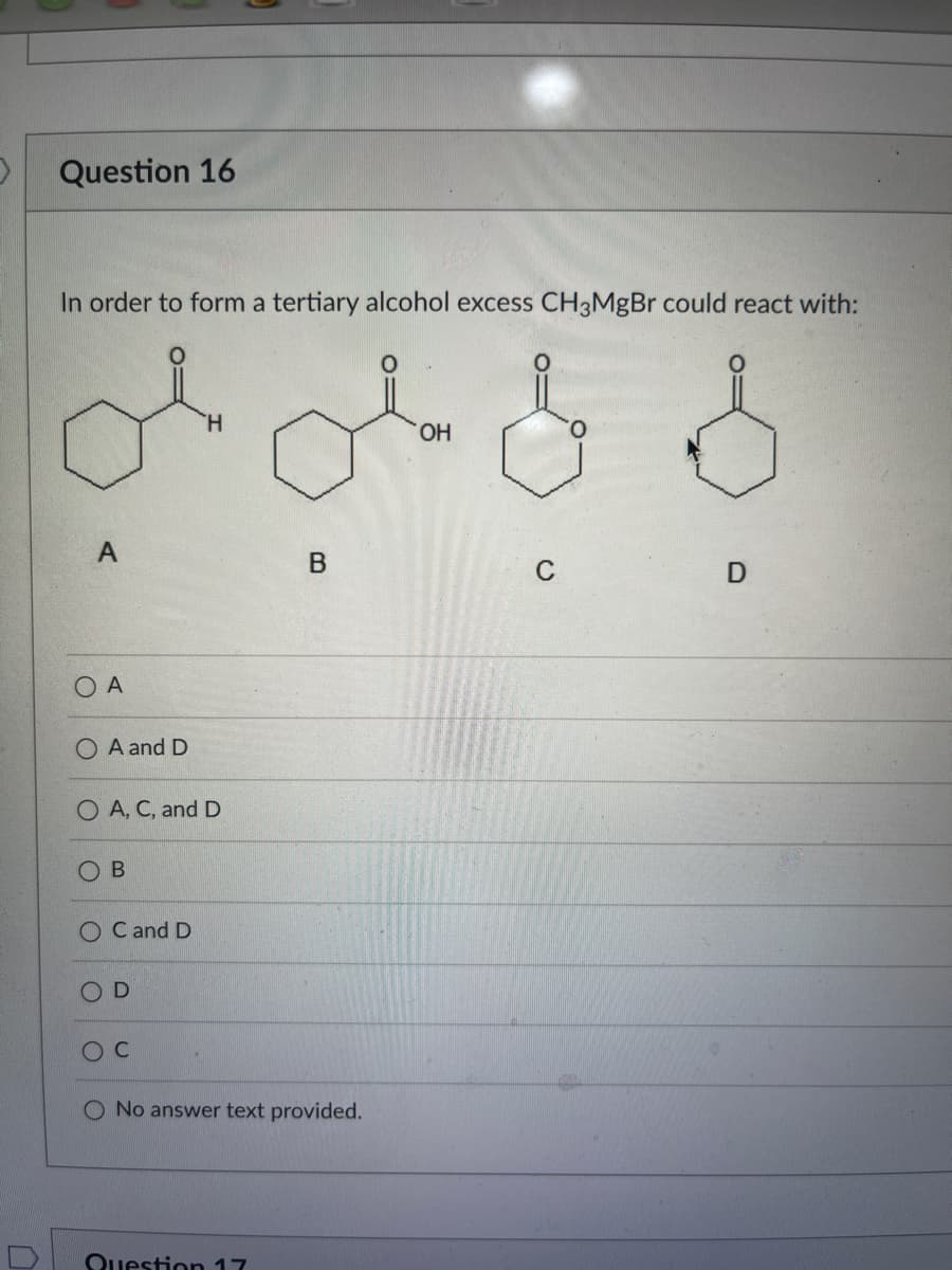 D
Question 16
In order to form a tertiary alcohol excess CH3MgBr could react with:
& S
A
O A and D
O
A
A, C, and D
ОВ
O
OC and D
D
O C
B
No answer text provided.
Question 17
OH
01
C
D