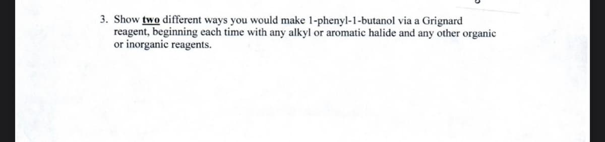 3. Show two different ways you would make 1-phenyl-1-butanol via a Grignard
reagent, beginning each time with any alkyl or aromatic halide and any other organic
or inorganic reagents.