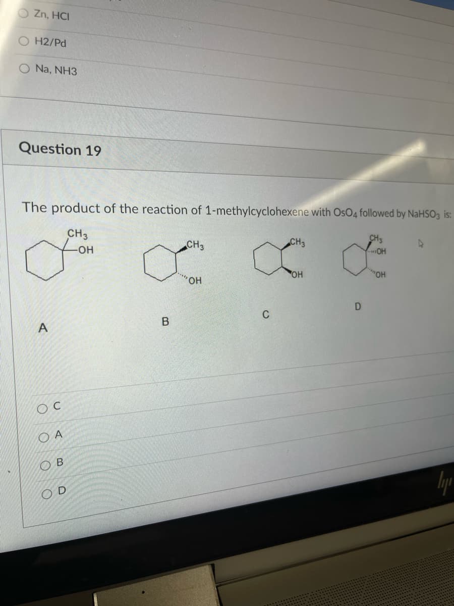 O Zn, HCI
H2/Pd
O Na, NH3
Question 19
The product of the reaction of 1-methylcyclohexene with OsO4 followed by NaHSO3 is:
CH3
Он
CH3
CH3
CH3
OH
OH
он
HO..
D
C
B
O A
Ов
O D
