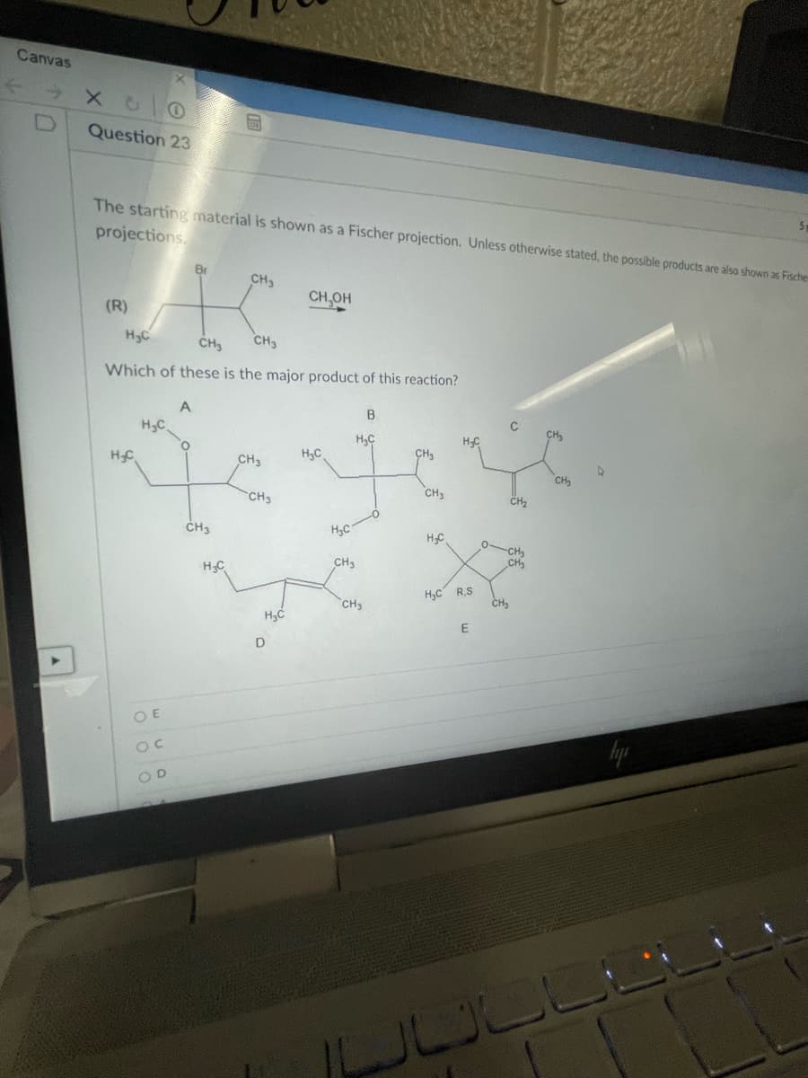 Canvas
[D
Question 23
The starting material is shown as a Fischer projection. Unless otherwise stated, the possible products are also shown as Fische
projections.
Br
CH3
CH,OH
(R)
H3C
CH3
CH3
Which of these is the major product of this reaction?
A
B
HC
CH
H3C
H,C
CH3
HC
CH3
CH
CH3
CH3
CH2
H,C
0CH
CH3
CH3
HC
H,C R,S
CH,
CH3
D
O E
OD
JULL
