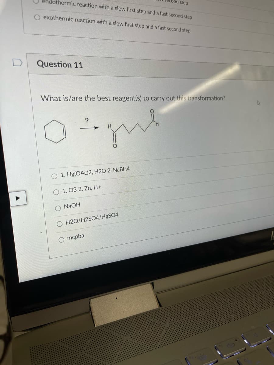 step
endothermic reaction with a slow first step and a fast second step
exothermic reaction with a slow first step and a fast second step
D
Question 11
What is/are the best reagent(s) to carry out this transformation?
O 1. Hg(OAc)2, H2O 2. NABH4
O 1. 03 2. Zn, H+
O NAOH
O H2O/H2S04/HBSO4
O mcpba
