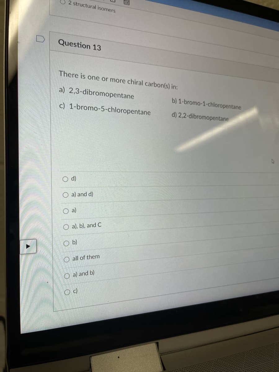 U2 structural isomers
Question 13
There is one or more chiral carbon(s) in:
a) 2,3-dibromopentane
b) 1-bromo-1-chloropentane
c) 1-bromo-5-chloropentane
d) 2,2-dibromopentane
d)
O a) and d)
O a)
O a), b), and C
b)
O all of them
O a) and b)
