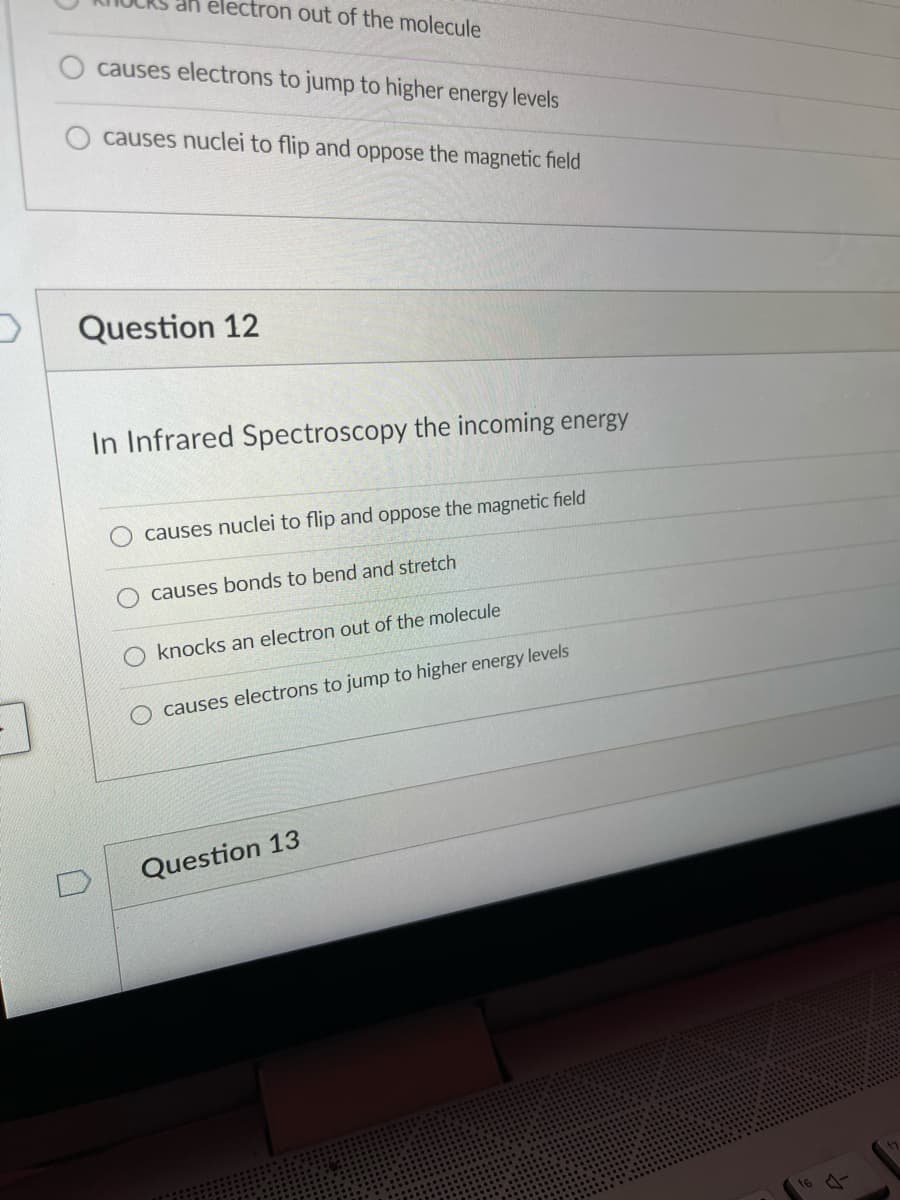 an électron out of the molecule
causes electrons to jump to higher energy levels
causes nuclei to flip and oppose the magnetic field
Question 12
In Infrared Spectroscopy the incoming energy
causes nuclei to flip and oppose the magnetic field
causes bonds to bend and stretch
knocks an electron out of the molecule
O causes electrons to jump to higher energy levels
Question 13
16
