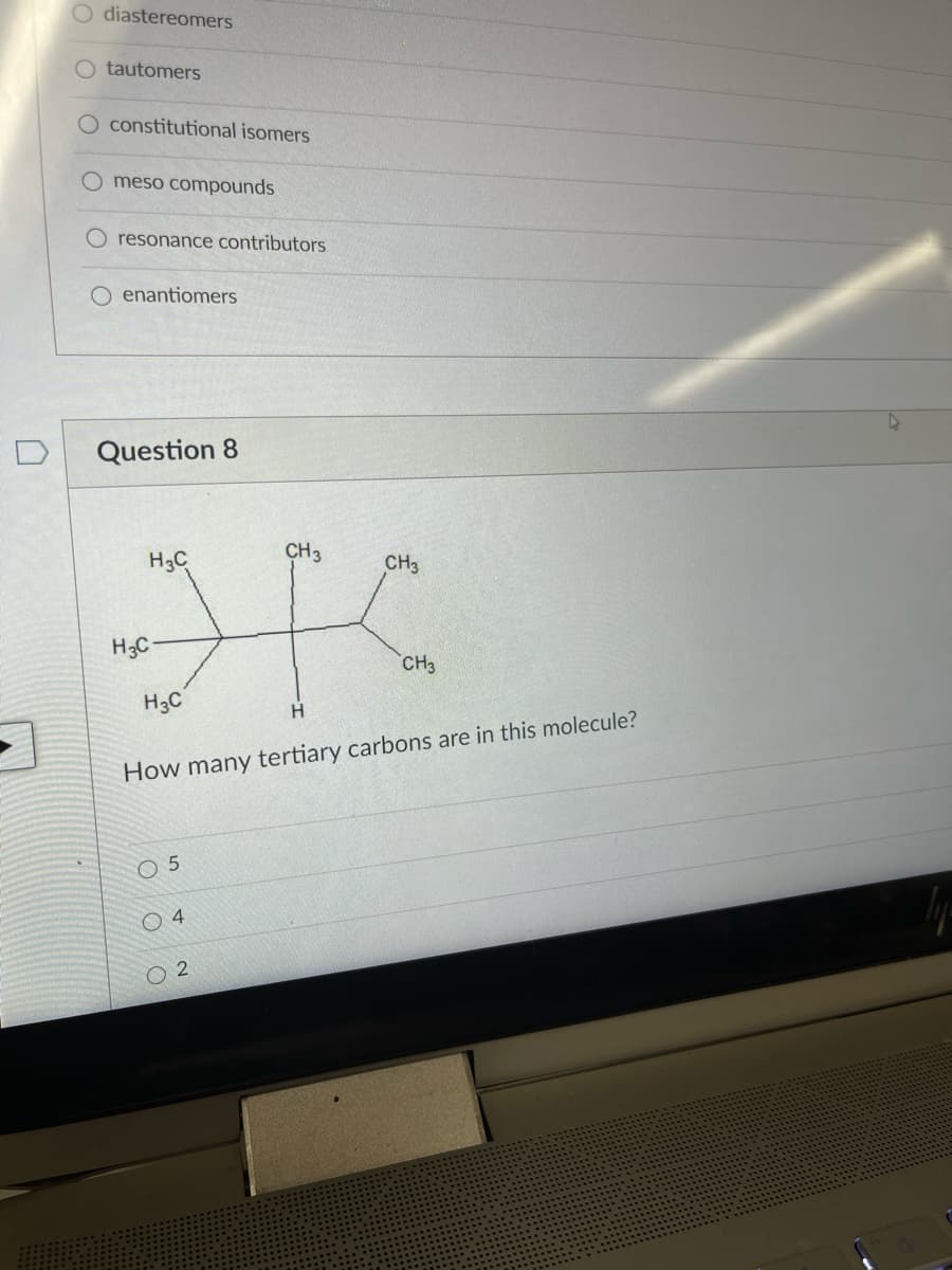 O diastereomers
tautomers
O constitutional isomers
O meso compounds
resonance contributors
O enantiomers
D
Question 8
H3C
CH3
CH3
H;C-
CH3
H3C
How many tertiary carbons are in this molecule?
O 5
O 4
