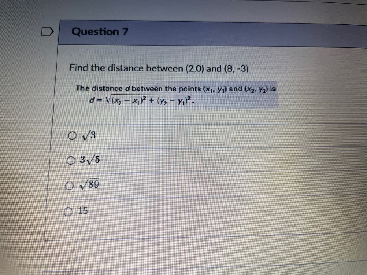 Question 7
Find the distance between (2,0) and (8, -3)
The distance d between the points (x, y) and (x2, y2) is
d = V(x,- x,? + (y2- Y).
%3D
O v3
O 3/5
89
O 15
