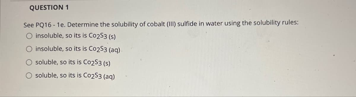 QUESTION 1
See PQ16 - 1e. Determine the solubility of cobalt (III) sulfide in water using the solubility rules:
O insoluble, so its is Co253 (s)
O insoluble, so its is Co253 (aq)
soluble, so its is Co253 (s)
soluble, so its is Co253 (aq)