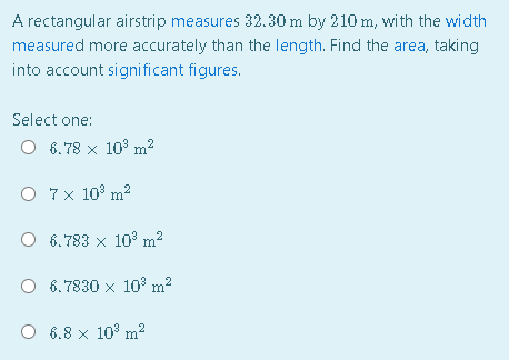 A rectangular airstrip measures 32.30 m by 210 m, wi th the width
measured more accurately than the length. Find the area, taking
into account signi ficant figures.
Select one:
O 6.78 x 10 m²
O 7x 10° m2
O 6.783 x 10 m2
O 6.7830 x 10° m?
O 6.8 x 10° m2
