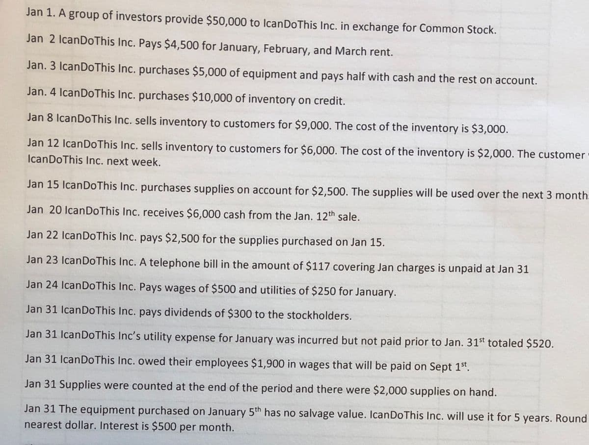 Jan 1. A group of investors provide $50,000 to IcanDoThis Inc. in exchange for Common Stock.
Jan 2 IcanDoThis Inc. Pays $4,500 for January, February, and March rent.
Jan. 3 IcanDoThis Inc. purchases $5,000 of equipment and pays half with cash and the rest on account.
Jan. 4 IcanDoThis Inc. purchases $10,000 of inventory on credit.
Jan 8 IcanDoThis Inc. sells inventory to customers for $9,000. The cost of the inventory is $3,000.
Jan 12 IcanDoThis Inc. sells inventory to customers for $6,000. The cost of the inventory is $2,000. The customer
IcanDoThis Inc. next week.
Jan 15 IcanDoThis Inc. purchases supplies on account for $2,500. The supplies will be used over the next 3 month:
Jan 20 IcanDoThis Inc. receives $6,000 cash from the Jan. 12th sale.
Jan 22 IcanDoThis Inc. pays $2,500 for the supplies purchased on Jan 15.
Jan 23 IcanDoThis Inc. A telephone bill in the amount of $117 covering Jan charges is unpaid at Jan 31
Jan 24 IcanDoThis Inc. Pays wages of $500 and utilities of $250 for January.
Jan 31 IcanDoThis Inc. pays dividends of $300 to the stockholders.
Jan 31 IcanDoThis Inc's utility expense for January was incurred but not paid prior to Jan. 31st totaled $520.
Jan 31 IcanDoThis Inc. owed their employees $1,900 in wages that will be paid on Sept 1st.
Jan 31 Supplies were counted at the end of the period and there were $2,000 supplies on hand.
Jan 31 The equipment purchased on January 5th has no salvage value. IcanDoThis Inc. will use it for 5 years. Round
nearest dollar. Interest is $500 per month.
