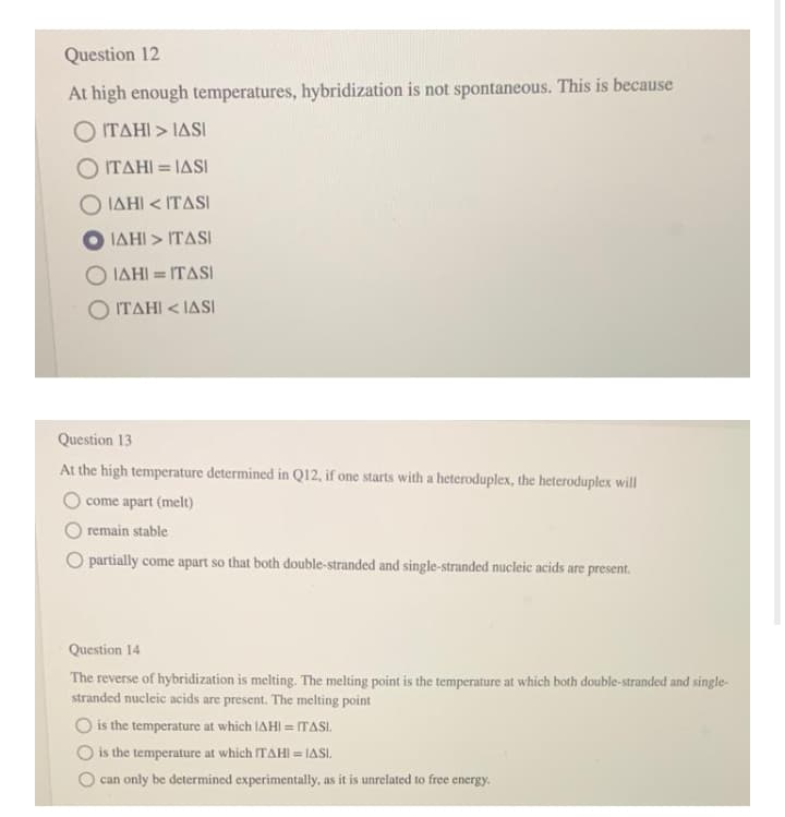 Question 12
At high enough temperatures, hybridization is not spontaneous. This is because
ΤΔΗ > ΙASI
ITAHI = IASI
%3D
IAHI < ITASI
ΙΔΗΙ > ΤASI
O IAHI = ITASI
%3D
O ITAHI < IASI
Question 13
At the high temperature determined in Q12, if one starts with a heteroduplex, the heteroduplex will
O come apart (melt)
O remain stable
O partially come apart so that both double-stranded and single-stranded nucleic acids are present.
Question 14
The reverse of hybridization is melting. The melting point is the temperature at which both double-stranded and single-
stranded nucleic acids are present. The melting point
O is the temperature at which IAHI = ITASI.
O is the temperature at which ITAHI = IASI.
can only be determined experimentally, as it is unrelated to free energy.
