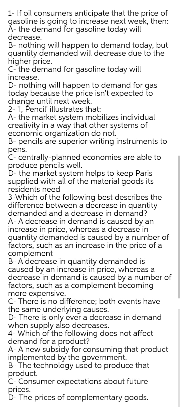 1- If oil consumers anticipate that the price of
gasoline is going to increase next week, then:
A- the demand for gasoline today will
decrease.
B- nothing will happen to demand today, but
quantity demanded will decrease due to the
higher price.
C- the demand for gasoline today will
increase.
D- nothing will happen to demand for gas
today because the price isn't expected to
change until next week.
2- 'I, Pencil' illustrates that:
A- the market system mobilizes individual
creativity in a way that other systems of
economic organization do not.
B- pencils are superior writing instruments to
pens.
C- centrally-planned economies are able to
produce pencils well.
D- the market system helps to keep Paris
supplied with all of the material goods its
residents need
3-Which of the following best describes the
difference between a decrease in quantity
demanded and a decrease in demand?
A- A decrease in demand is caused by an
increase in price, whereas a decrease in
quantity demanded is caused by a number of
factors, such as an increase in the price of a
complement
B- A decrease in quantity demanded is
caused by an increase in price, whereas a
decrease in demand is caused by a number of
factors, such as a complement becoming
more expensive.
C- There is no difference; both events have
the same underlying causes.
D- There is only ever a decrease in demand
when supply also decreases.
4- Which of the following does not affect
demand for a product?
A- A new subsidy for consuming that product
implemented by the government.
B- The technology used to produce that
product.
C- Consumer expectations about future
prices.
D- The prices of complementary goods.
