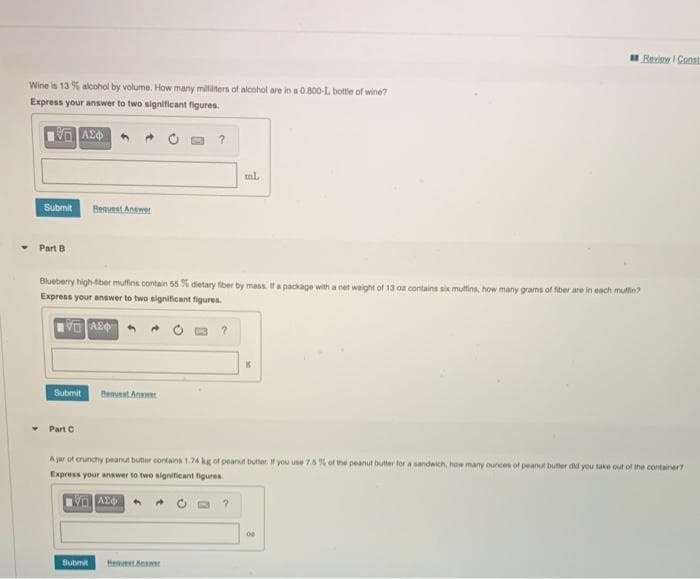 Review I Const
Wine is 13 % alcohol by volume. How many milliliters of alcohol are in a 0.800-L bottle of wine?
Express your answer to two significant figures.
ml
Submit
Beavest Answer
Part B
Blueberry high-tiber muffins contain 55% dietary fber by mass. If a package with a net weight of 13 oa contains six mulfins, how many grams of fiber are in each mulfin?
Express your answer to two significant figures.
Submit
Benuest Anemet
• Part C
A jar ot erunchy peanut buter contains 1.74 kg of peanut butter. If you use 7.8 % of the peanut butter for a sandwich, how many ources of peanut buter did you take out of the container?
Express your answer to two significant figures
Submit
HeestAne
