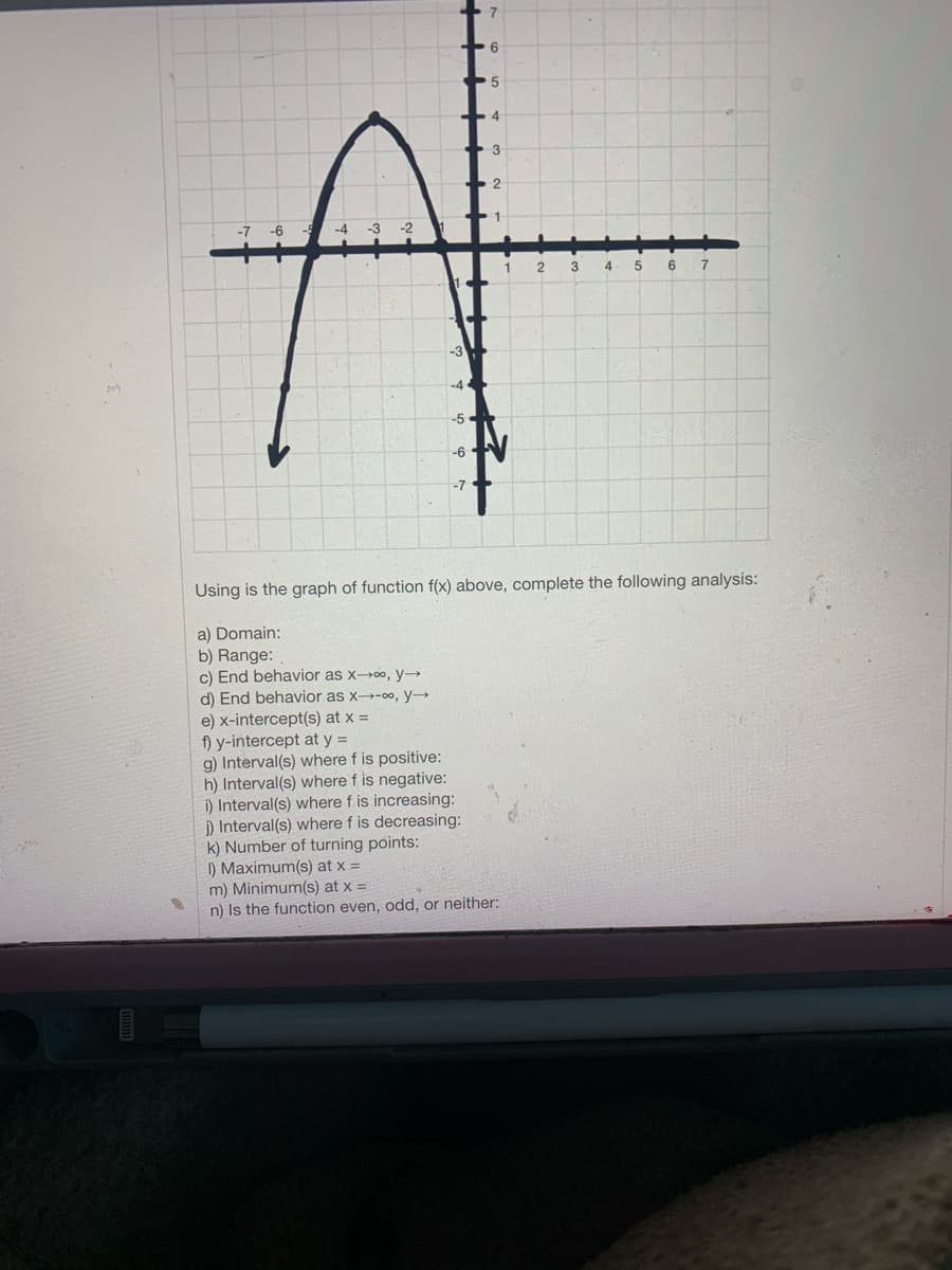 6
3
2
-7
-6 -
-4 -3 -2
4
5
6.
-6
Using is the graph of function f(x) above, complete the following analysis:
a) Domain:
b) Range:
c) End behavior as xoo, y
d) End behavior as x→-0, y→
e) x-intercept(s) at x =
f) y-intercept at y =
g) Interval(s) where f is positive:
h) Interval(s) where f is negative:
i) Interval(s) where f is increasing:
i) Interval(s) where f is decreasing:
k) Number of turning points:
I) Maximum(s) at x =
m) Minimum(s) at x =
n) Is the function even, odd, or neither:
