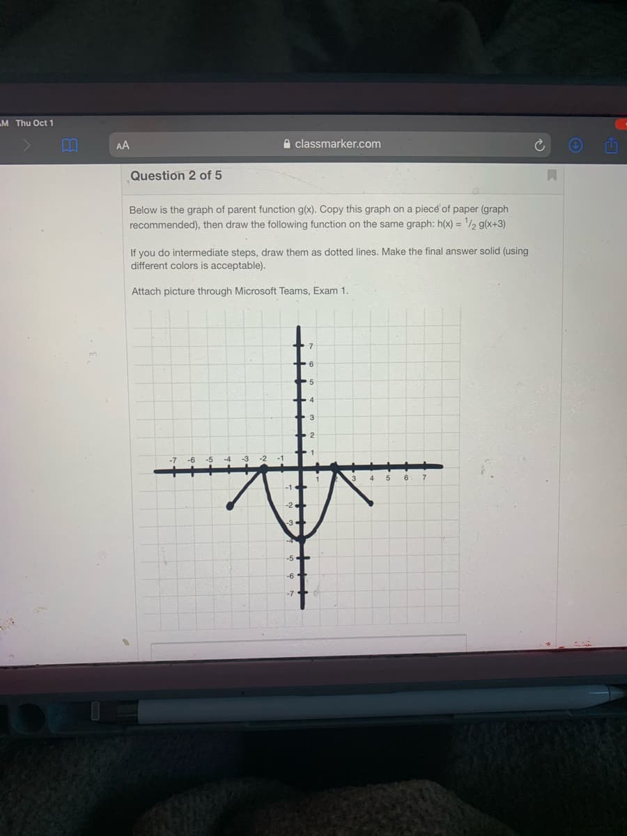 M Thu Oct 1
AA
A classmarker.com
Question 2 of 5
Below is the graph of parent function g(x). Copy this graph on a piece of paper (graph
recommended), then draw the following function on the same graph: h(x) = '/½ g(x+3)
If you do intermediate steps, draw them as dotted lines. Make the final answer solid (using
different colors is acceptable).
Attach picture through Microsoft Teams, Exam 1.
-6
-5
-5-
-6
