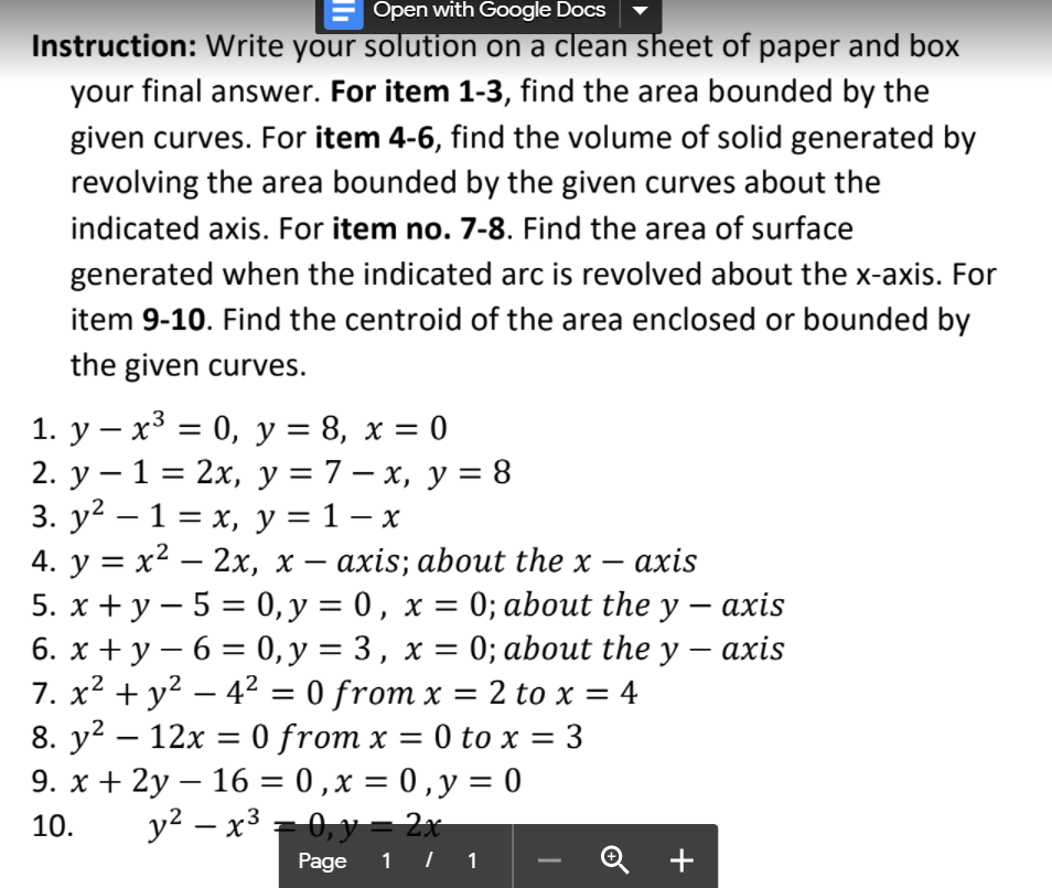 Open with Google Docs
Instruction: Write your solution on a clean sheet of paper and box
your final answer. For item 1-3, find the area bounded by the
given curves. For item 4-6, find the volume of solid generated by
revolving the area bounded by the given curves about the
indicated axis. For item no. 7-8. Find the area of surface
generated when the indicated arc is revolved about the x-axis. For
item 9-10. Find the centroid of the area enclosed or bounded by
the given curves.
1. у — х3 3D 0, у %3D 8, х %3D0
2. у — 1 %3 2х, у%3D7—х, у %3D 8
3. у? — 1 %3Dх, у %3D 1-х
4. y = x2 – 2x, x – axis; about the x
5. х +у—5%3 0, у %3D 0, х %3D 0% about the y — ахis
6. х +у — 6 3 0, у %3D 3, х %3D 0; about the y — ахis
7. x2 + y² – 42 = 0 from x
8. y? — 12х — 0 from x 3D 0 to x %3
9. x + 2y – 16 = 0 ,x = 0 ,y = 0
y2 – x3 = 0,y =- 2x
|
ахis
%3D
-
-
-
= 2 to x = 4
3
10.
-0, y = 2x
Page
1 | 1
+
-
