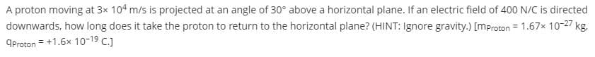 A proton moving at 3x 104 m/s is projected at an angle of 30° above a horizontal plane. If an electric field of 400 N/C is directed
downwards, how long does it take the proton to return to the horizontal plane? (HINT: Ignore gravity.) [mproton = 1.67x 10-27 kg.
OProton = +1.6x 10-19 C.)
